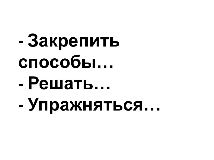 - Закрепить способы… - Решать… - Упражняться…