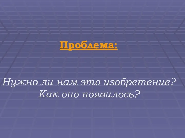 Проблема: Нужно ли нам это изобретение? Как оно появилось?