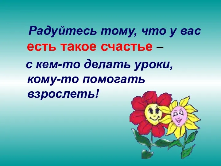 Радуйтесь тому, что у вас есть такое счастье – с кем-то делать уроки, кому-то помогать взрослеть!