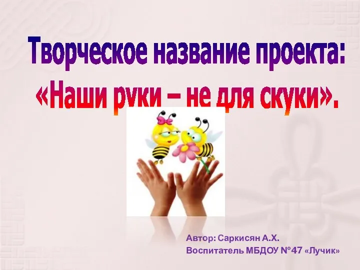 Творческое название проекта: «Наши руки – не для скуки». Автор: Саркисян А.Х. Воспитатель МБДОУ №47 «Лучик»