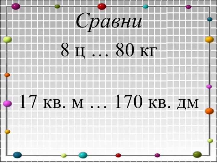 Сравни 8 ц … 80 кг 17 кв. м … 170 кв. дм