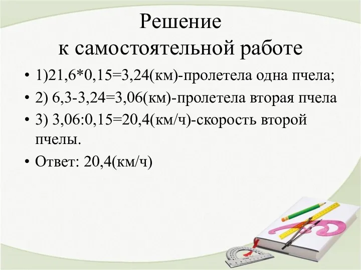 Решение к самостоятельной работе 1)21,6*0,15=3,24(км)-пролетела одна пчела; 2) 6,3-3,24=3,06(км)-пролетела вторая пчела 3) 3,06:0,15=20,4(км/ч)-скорость