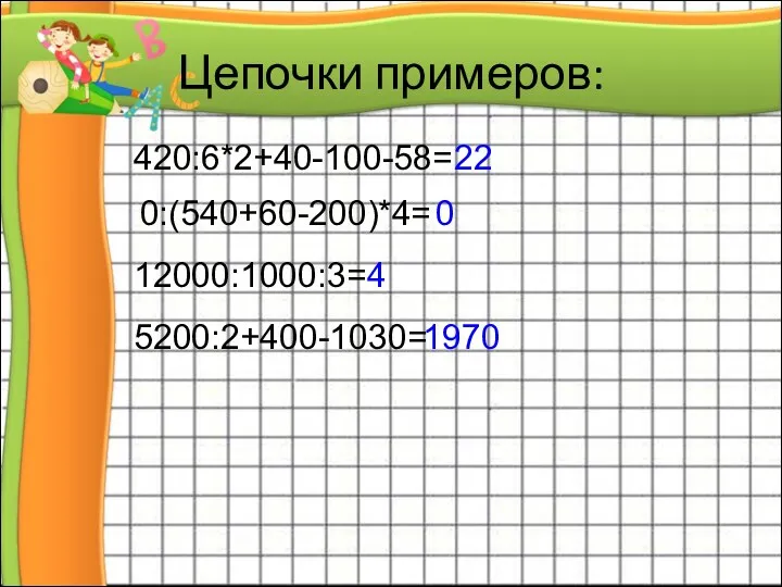 Цепочки примеров: 420:6*2+40-100-58= 22 0:(540+60-200)*4= 0 12000:1000:3= 4 5200:2+400-1030= 1970