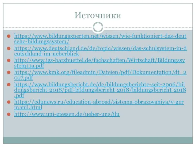 Источники https://www.bildungsxperten.net/wissen/wie-funktioniert-das-deutsche-bildungssystem/ https://www.deutschland.de/de/topic/wissen/das-schulsystem-in-deutschland-im-ueberblick http://www.igs-barsbuettel.de/fachschaften/Wirtschaft/Bildungssystem11a.pdf https://www.kmk.org/fileadmin/Dateien/pdf/Dokumentation/dt_2017.pdf https://www.bildungsbericht.de/de/bildungsberichte-seit-2006/bildungsbericht-2018/pdf-bildungsbericht-2018/bildungsbericht-2018.pdf https://edunews.ru/education-abroad/sistema-obrazovaniya/v-germanii.html http://www.uni-giessen.de/ueber-uns/jlu