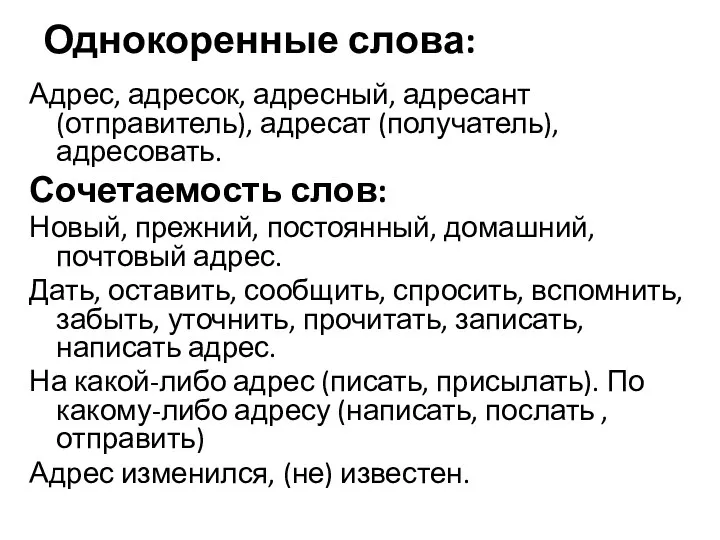 Однокоренные слова: Адрес, адресок, адресный, адресант (отправитель), адресат (получатель), адресовать.