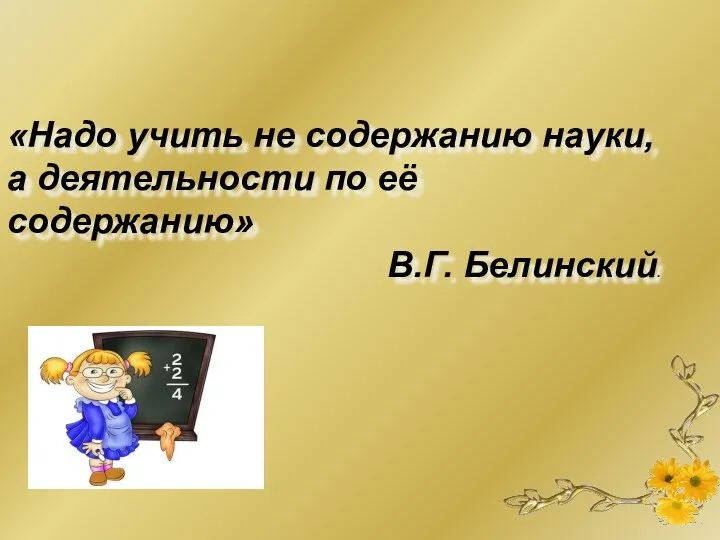 «Надо учить не содержанию науки, а деятельности по её содержанию» В.Г. Белинский.
