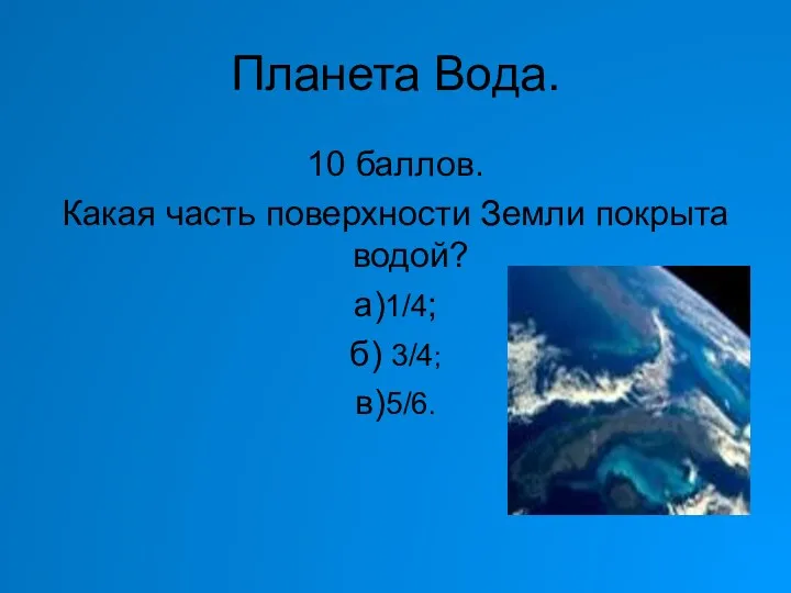 Планета Вода. 10 баллов. Какая часть поверхности Земли покрыта водой? а)1/4; б) 3/4; в)5/6.
