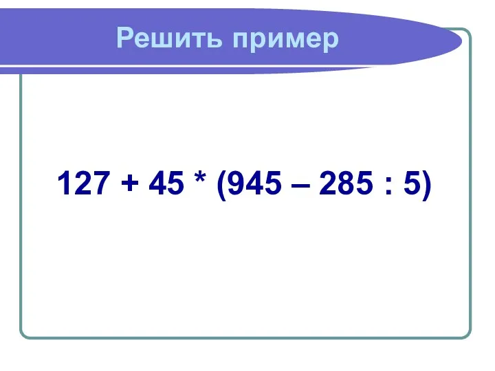 Решить пример 127 + 45 * (945 – 285 : 5)