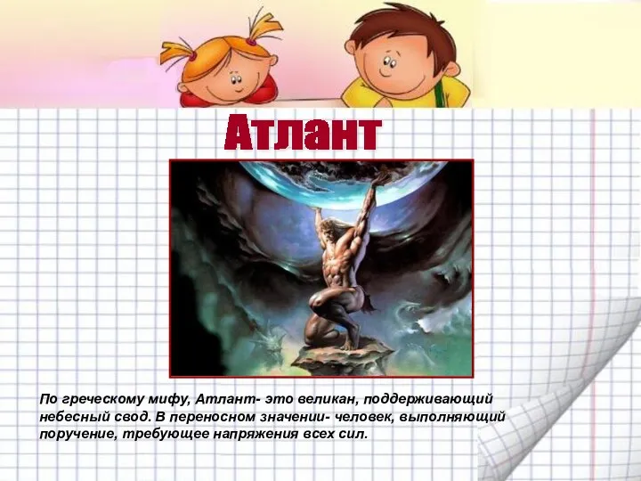 По греческому мифу, Атлант- это великан, поддерживающий небесный свод. В переносном значении- человек,