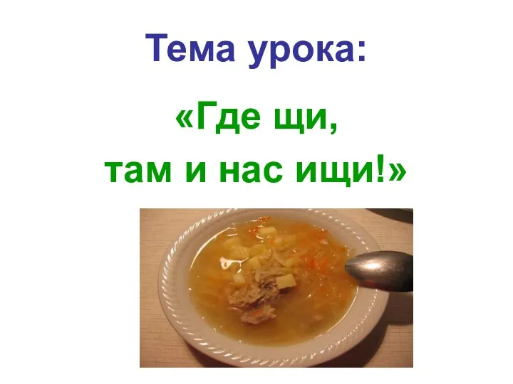 Тема урока: «Где щи, там и нас ищи!»