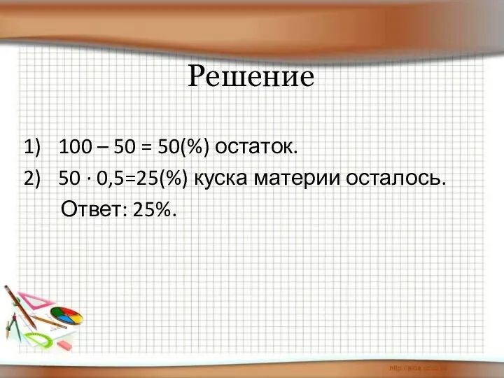 Решение 100 – 50 = 50(%) остаток. 50 · 0,5=25(%) куска материи осталось. Ответ: 25%.