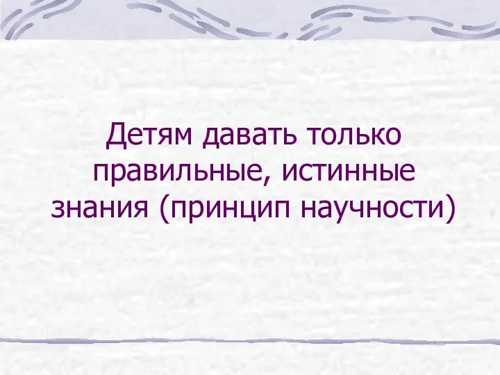 Детям давать только правильные, истинные знания (принцип научности)