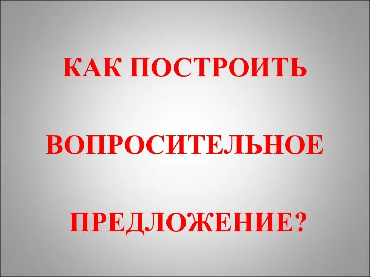 КАК ПОСТРОИТЬ ВОПРОСИТЕЛЬНОЕ ПРЕДЛОЖЕНИЕ?