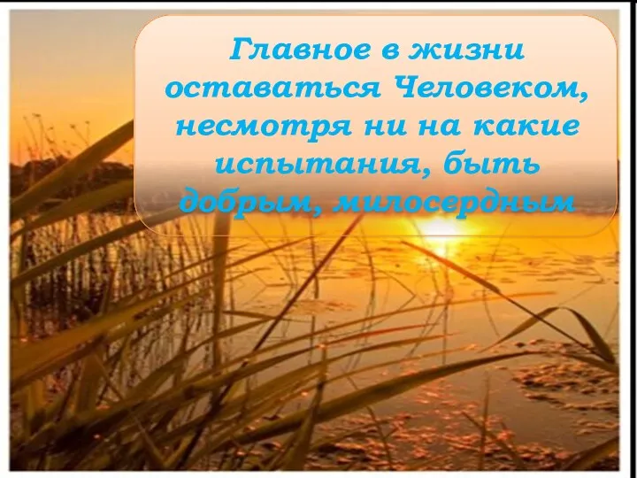 Главное в жизни оставаться Человеком, несмотря ни на какие испытания, быть добрым, милосердным