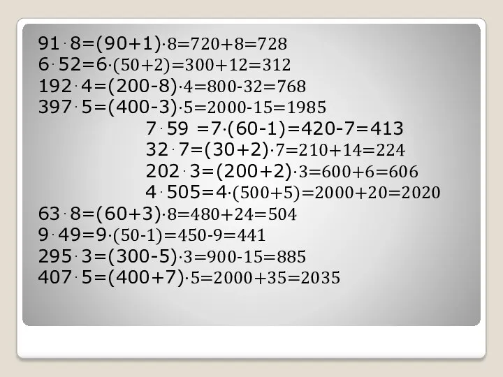 91⋅8=(90+1)⋅8=720+8=728 6⋅52=6⋅(50+2)=300+12=312 192⋅4=(200-8)⋅4=800-32=768 397⋅5=(400-3)⋅5=2000-15=1985 7⋅59 =7⋅(60-1)=420-7=413 32⋅7=(30+2)⋅7=210+14=224 202⋅3=(200+2)⋅3=600+6=606 4⋅505=4⋅(500+5)=2000+20=2020 63⋅8=(60+3)⋅8=480+24=504 9⋅49=9⋅(50-1)=450-9=441 295⋅3=(300-5)⋅3=900-15=885 407⋅5=(400+7)⋅5=2000+35=2035
