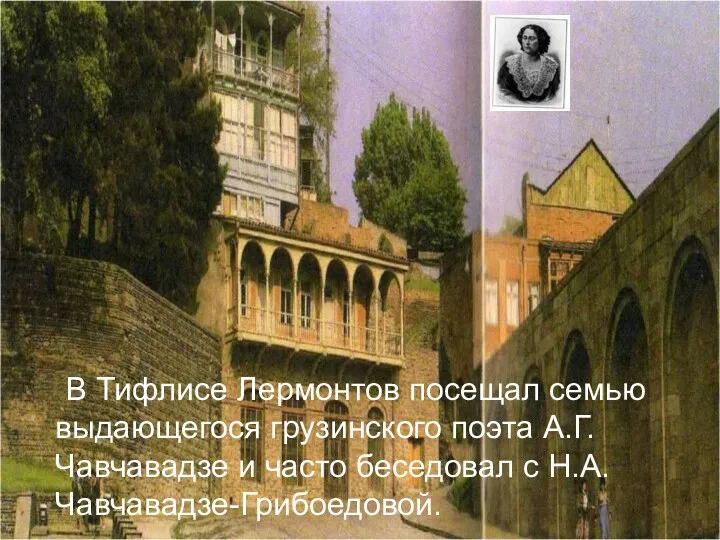 В Тифлисе Лермонтов посещал семью выдающегося грузинского поэта А.Г.Чавчавадзе и часто беседовал с Н.А.Чавчавадзе-Грибоедовой.