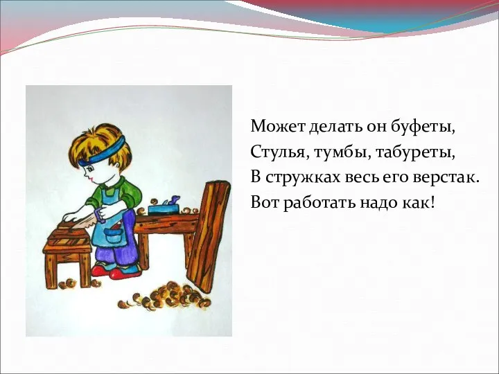 Может делать он буфеты, Стулья, тумбы, табуреты, В стружках весь его верстак. Вот работать надо как!