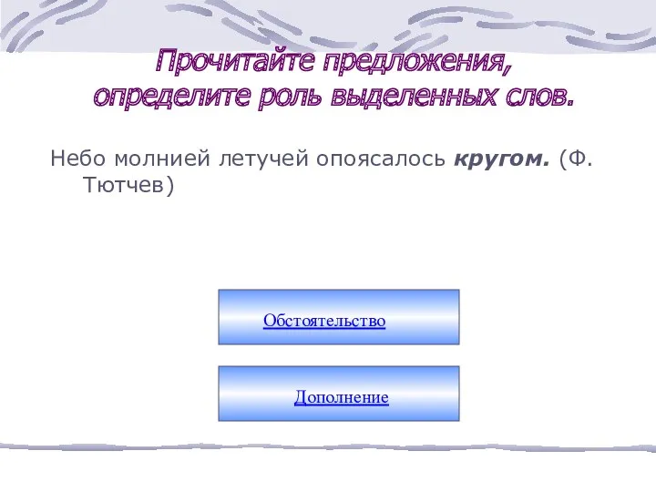 Прочитайте предложения, определите роль выделенных слов. Небо молнией летучей опоясалось кругом. (Ф.Тютчев) Обстоятельство Дополнение