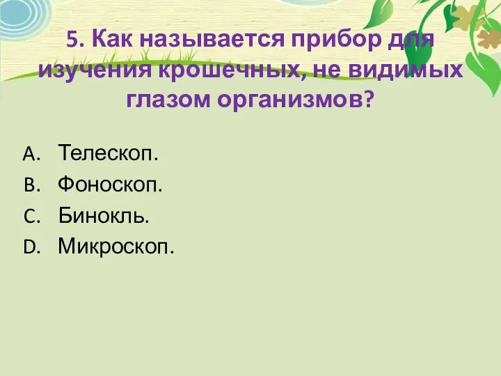 5. Как называется прибор для изучения крошечных, не видимых глазом организмов? Телескоп. Фоноскоп. Бинокль. Микроскоп.