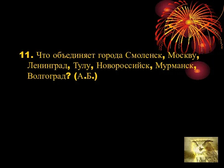 11. Что объединяет города Смоленск, Москву, Ленинград, Тулу, Новороссийск, Мурманск, Волгоград? (А.Б.)