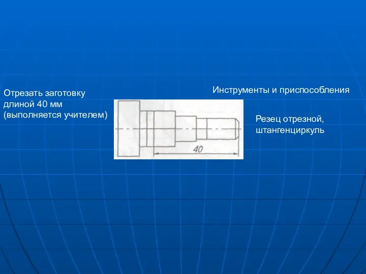 Инструменты и приспособления Отрезать заготовку длиной 40 мм (выполняется учителем) Резец отрезной, штангенциркуль