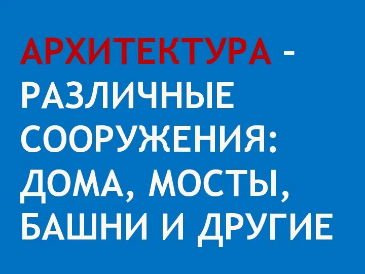 Архитектура – различные сооружения: дома, мосты, башни и другие