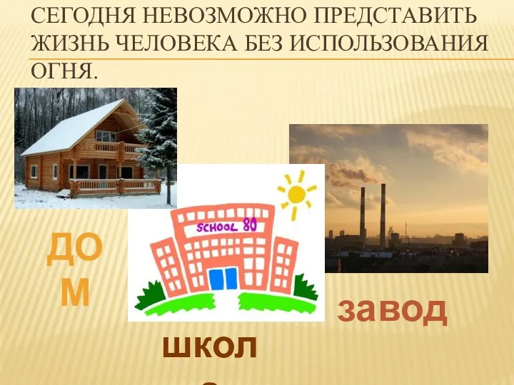 Сегодня невозможно представить жизнь человека без использования огня. завод школа дом