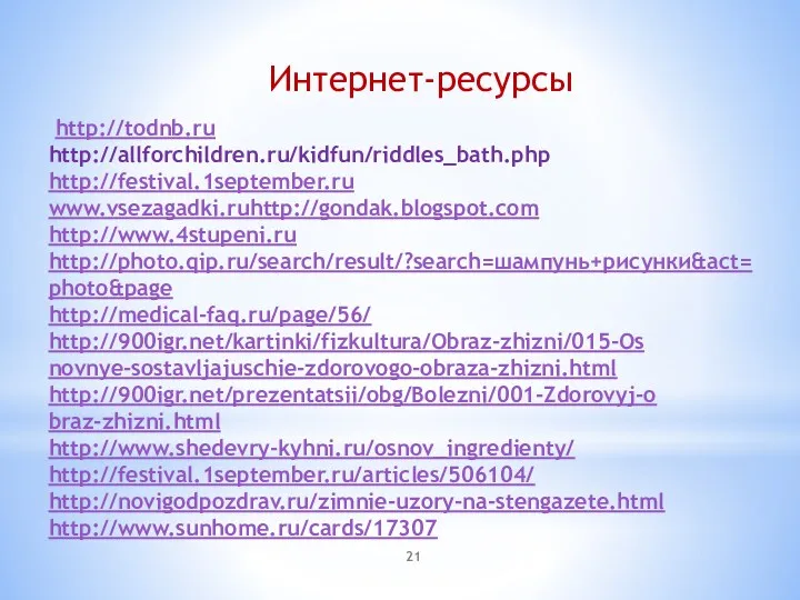 http://todnb.ru http://allforchildren.ru/kidfun/riddles_bath.php http://festival.1september.ru www.vsezagadki.ruhttp://gondak.blogspot.com http://www.4stupeni.ru http://photo.qip.ru/search/result/?search=шампунь+рисунки&act=photo&page http://medical-faq.ru/page/56/ http://900igr.net/kartinki/fizkultura/Obraz-zhizni/015-Os­novnye-sostavljajuschie-zdorovogo-obraza-zhizni.ht­ml http://900igr.net/prezentatsii/obg/Bolezni/001-Zdorovyj-o­braz-zhizni.html http://www.shedevry-kyhni.ru/osnov_ingredienty/ http://festival.1september.ru/articles/506104/ http://novigodpozdrav.ru/zimnie-uzory-na-stengazete.html http://www.sunhome.ru/cards/17307 Интернет-ресурсы
