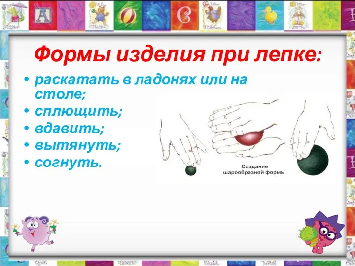 Формы изделия при лепке: раскатать в ладонях или на столе; сплющить; вдавить; вытянуть; согнуть.