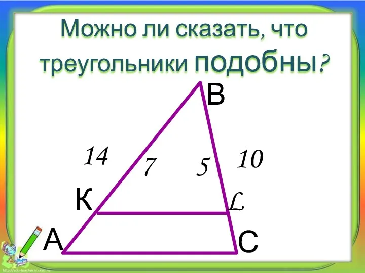 Можно ли сказать, что треугольники подобны? А В С К L 5 7 10 14