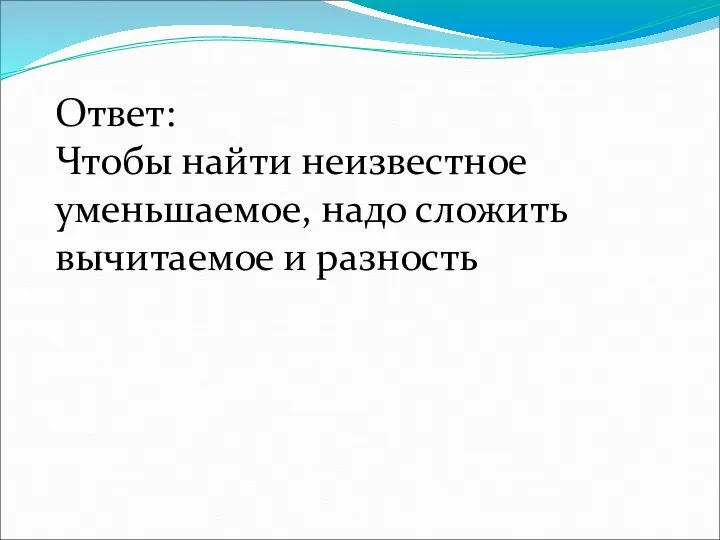 Ответ: Чтобы найти неизвестное уменьшаемое, надо сложить вычитаемое и разность