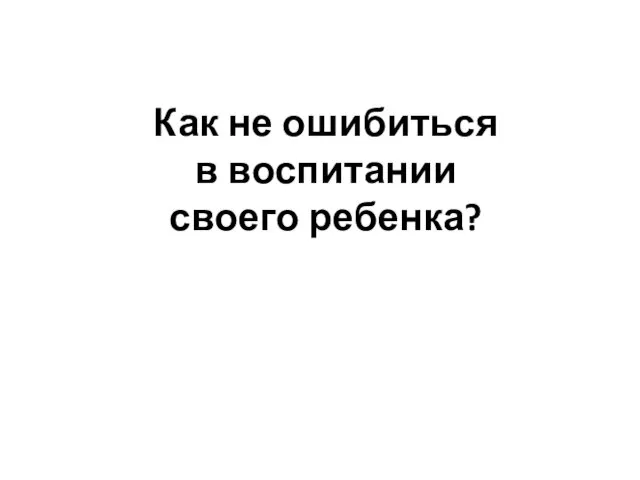 Как не ошибиться в воспитании своего ребенка?