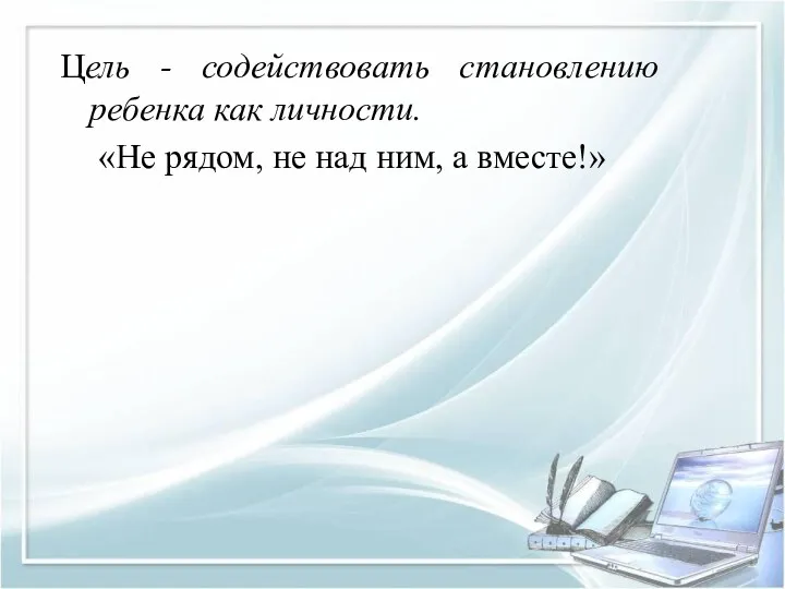 Цель - содействовать становлению ребенка как личности. «Не рядом, не над ним, а вместе!»