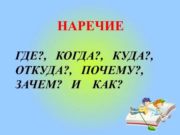 НАРЕЧИЕ ГДЕ?, КОГДА?, КУДА?, ОТКУДА?, ПОЧЕМУ?, ЗАЧЕМ? И КАК?