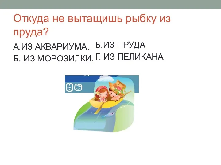 Откуда не вытащишь рыбку из пруда? А.ИЗ АКВАРИУМА. Б. ИЗ МОРОЗИЛКИ. Б.ИЗ ПРУДА Г. ИЗ ПЕЛИКАНА