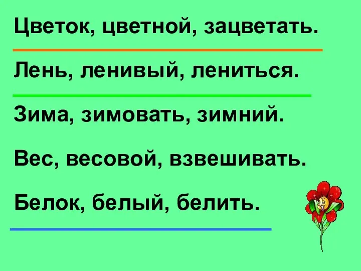 Цветок, цветной, зацветать. Лень, ленивый, лениться. Зима, зимовать, зимний. Вес, весовой, взвешивать. Белок, белый, белить.