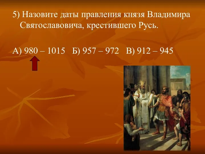 5) Назовите даты правления князя Владимира Святославовича, крестившего Русь. А)