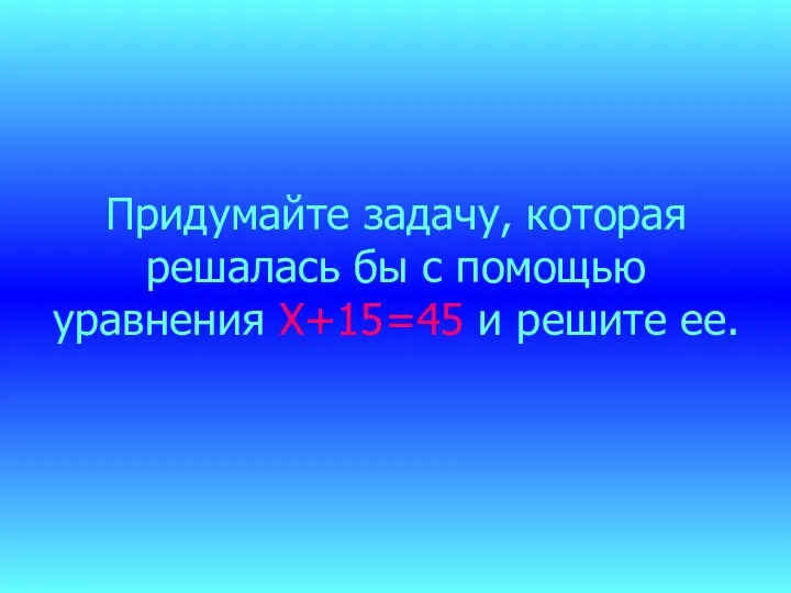 Придумайте задачу, которая решалась бы с помощью уравнения Х+15=45 и решите ее.