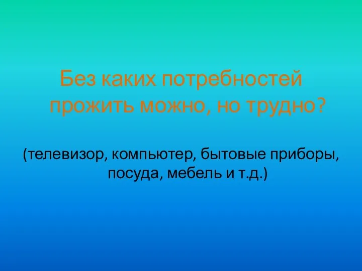 Без каких потребностей прожить можно, но трудно? (телевизор, компьютер, бытовые приборы, посуда, мебель и т.д.)