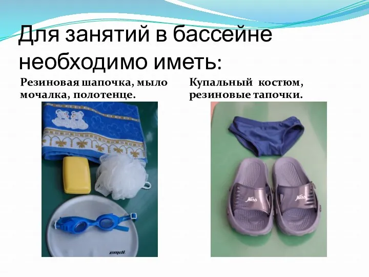 Для занятий в бассейне необходимо иметь: Резиновая шапочка, мыло мочалка, полотенце. Купальный костюм, резиновые тапочки.