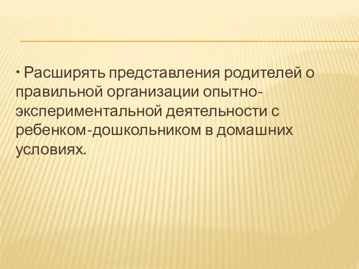 • Расширять представления родителей о правильной организации опытно-экспериментальной деятельности с ребенком-дошкольником в домашних условиях.