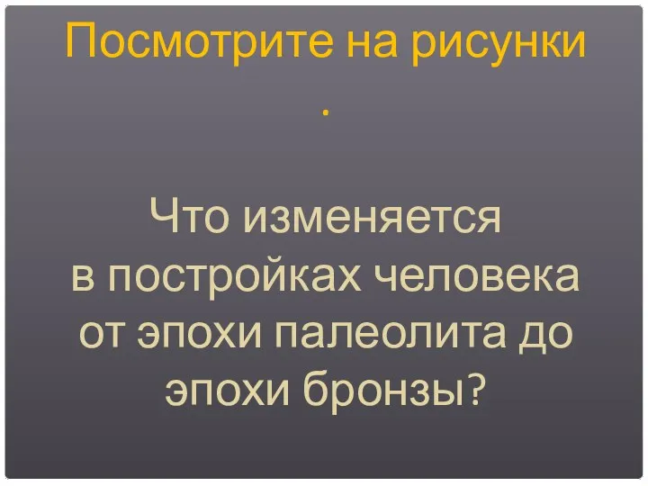 Посмотрите на рисунки . Что изменяется в постройках человека от эпохи палеолита до эпохи бронзы?