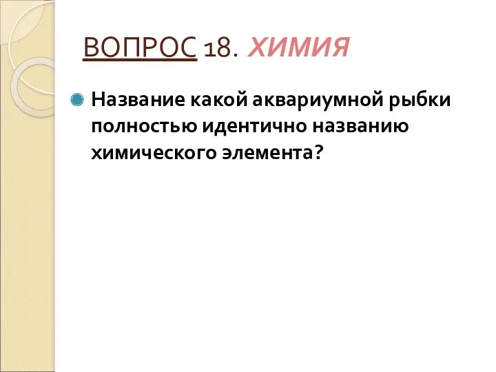 ВОПРОС 18. ХИМИЯ Название какой аквариумной рыбки полностью идентично названию химического элемента?