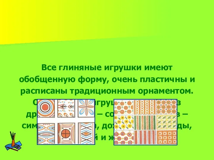 Все глиняные игрушки имеют обобщенную форму, очень пластичны и расписаны традиционным орнаментом. Орнамент