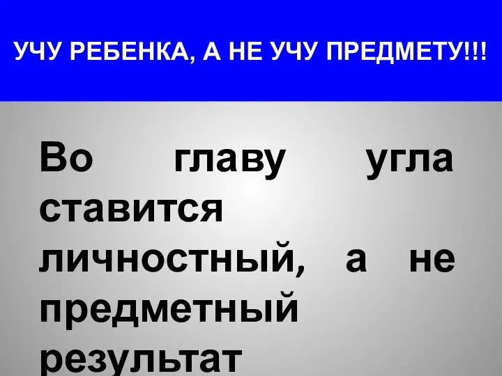 УЧУ РЕБЕНКА, А НЕ УЧУ ПРЕДМЕТУ!!! Во главу угла ставится личностный, а не предметный результат