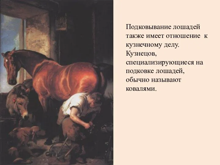Подковывание лошадей также имеет отношение к кузнечному делу. Кузнецов, специализирующиеся на подковке лошадей, обычно называют ковалями.