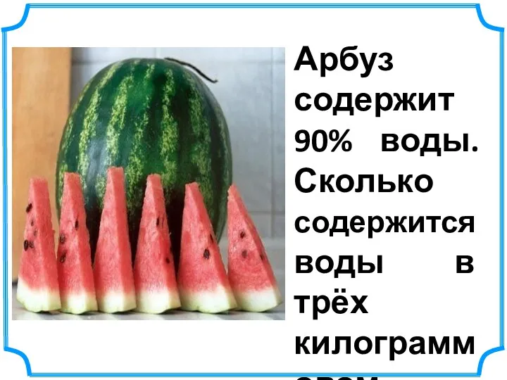 Арбуз содержит 90% воды. Сколько содержится воды в трёх килограммовом арбузе? 3 :