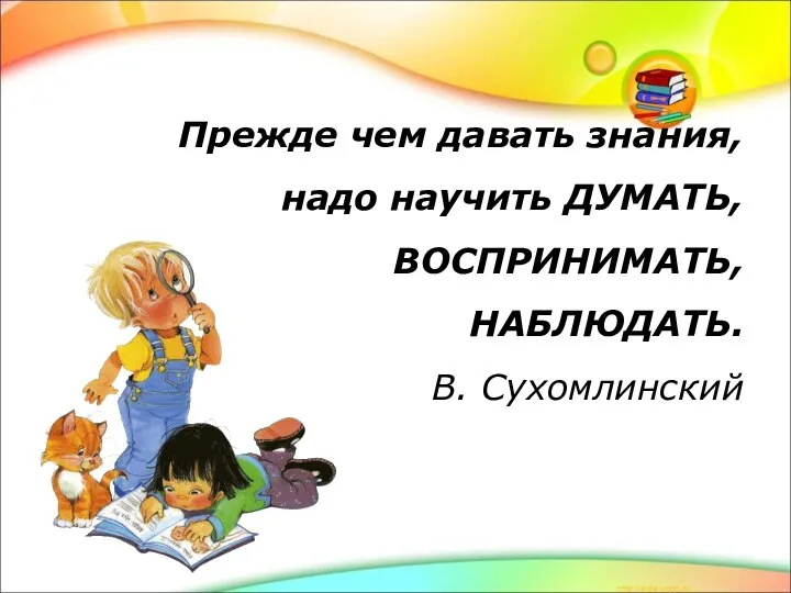 Прежде чем давать знания, надо научить ДУМАТЬ, ВОСПРИНИМАТЬ, НАБЛЮДАТЬ. В. Сухомлинский