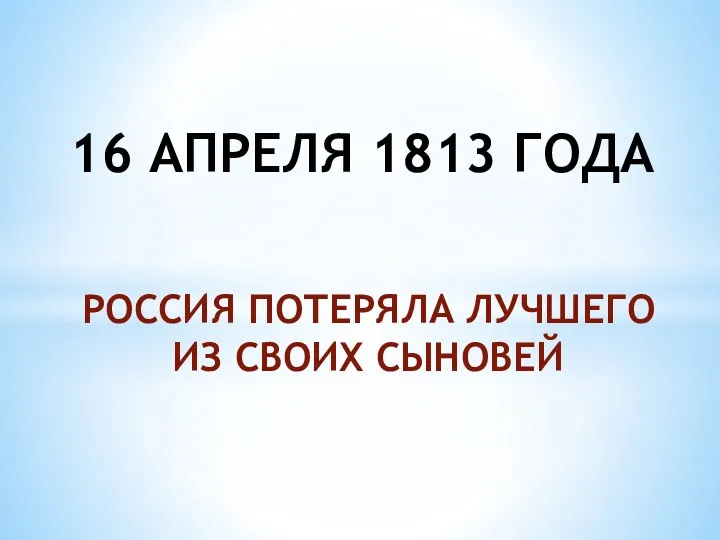 РОССИЯ ПОТЕРЯЛА ЛУЧШЕГО ИЗ СВОИХ СЫНОВЕЙ 16 АПРЕЛЯ 1813 ГОДА