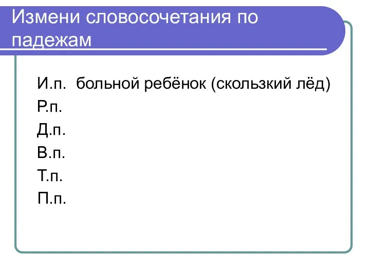 Измени словосочетания по падежам И.п. больной ребёнок (скользкий лёд) Р.п. Д.п. В.п. Т.п. П.п.